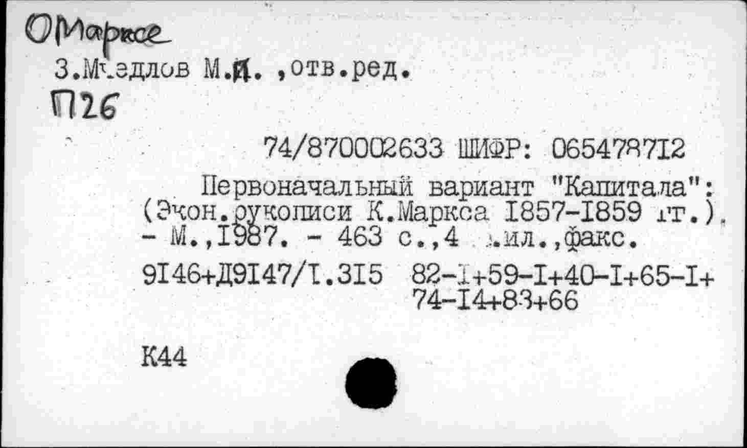 ﻿З.Мчэдлов
м.й. »отв.ред.
П 2.£Г
74/870002633 ШИФР: 065478712
Первоначальный вариант "Капитала": (Экон.рукописи К,Маркса 1857-1859 гг.), - М.,1987. - 463 с.,4 ,!.ил.,факс.
9146+Д9147/1.315 82-1+59-1+40-1+65-1+ 74-14+83+66
К44	—.